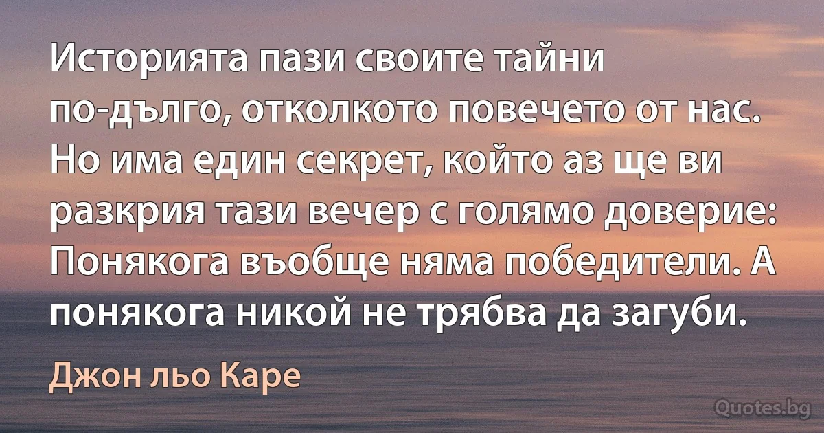 Историята пази своите тайни по-дълго, отколкото повечето от нас. Но има един секрет, който аз ще ви разкрия тази вечер с голямо доверие: Понякога въобще няма победители. А понякога никой не трябва да загуби. (Джон льо Каре)