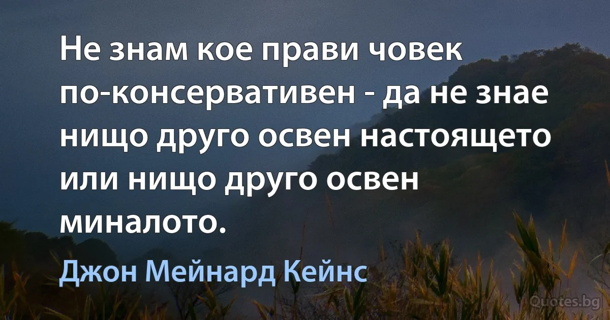 Не знам кое прави човек по-консервативен - да не знае нищо друго освен настоящето или нищо друго освен миналото. (Джон Мейнард Кейнс)