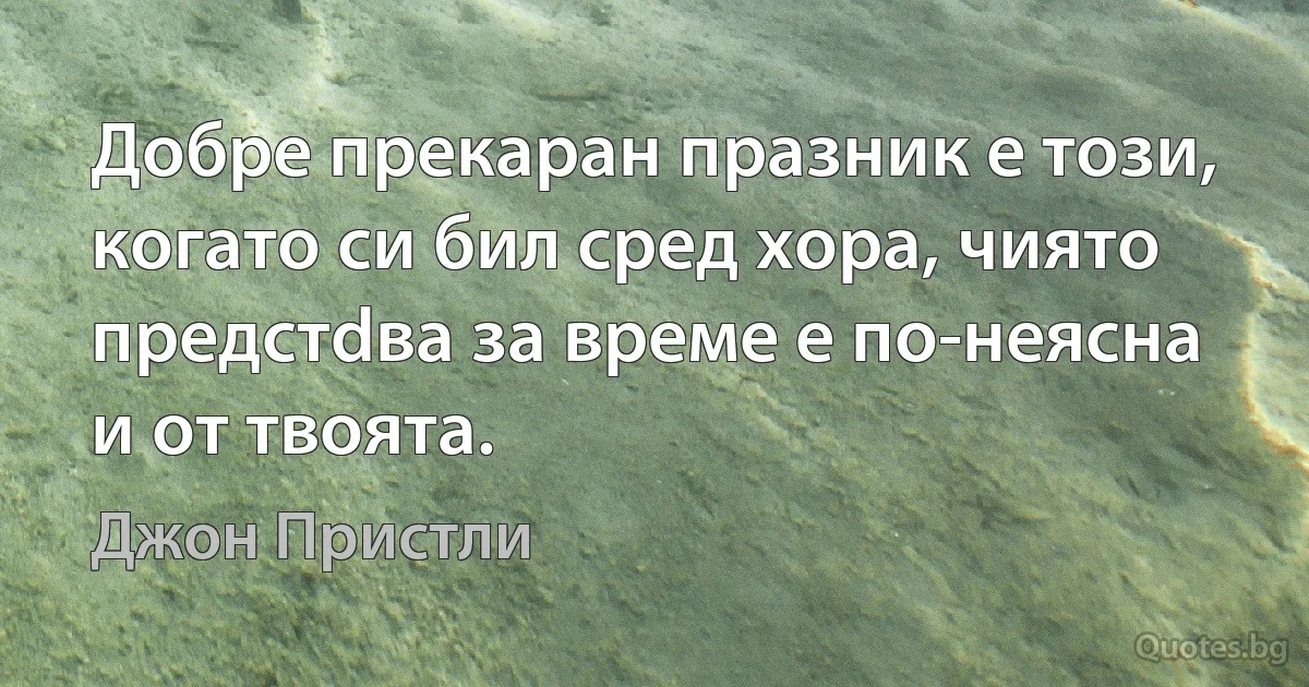 Добре прекаран празник е този, когато си бил сред хора, чиято предстdва за време е по-неясна и от твоята. (Джон Пристли)