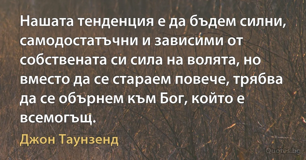 Нашата тенденция е да бъдем силни, самодостатъчни и зависими от собствената си сила на волята, но вместо да се стараем повече, трябва да се обърнем към Бог, който е всемогъщ. (Джон Таунзенд)