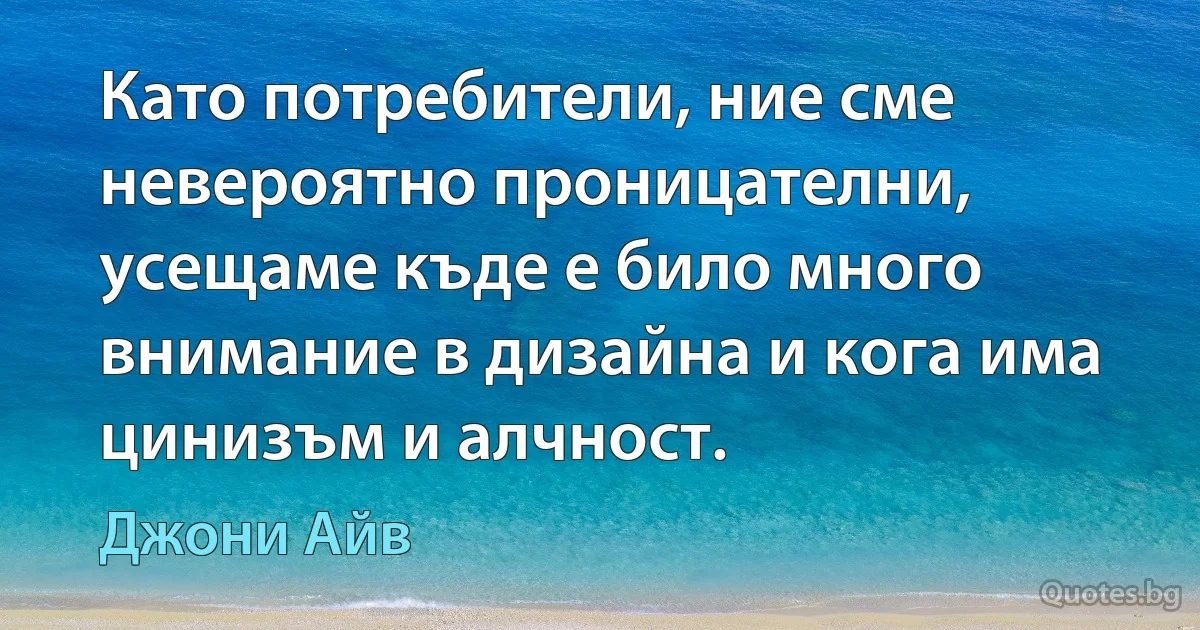 Като потребители, ние сме невероятно проницателни, усещаме къде е било много внимание в дизайна и кога има цинизъм и алчност. (Джони Айв)