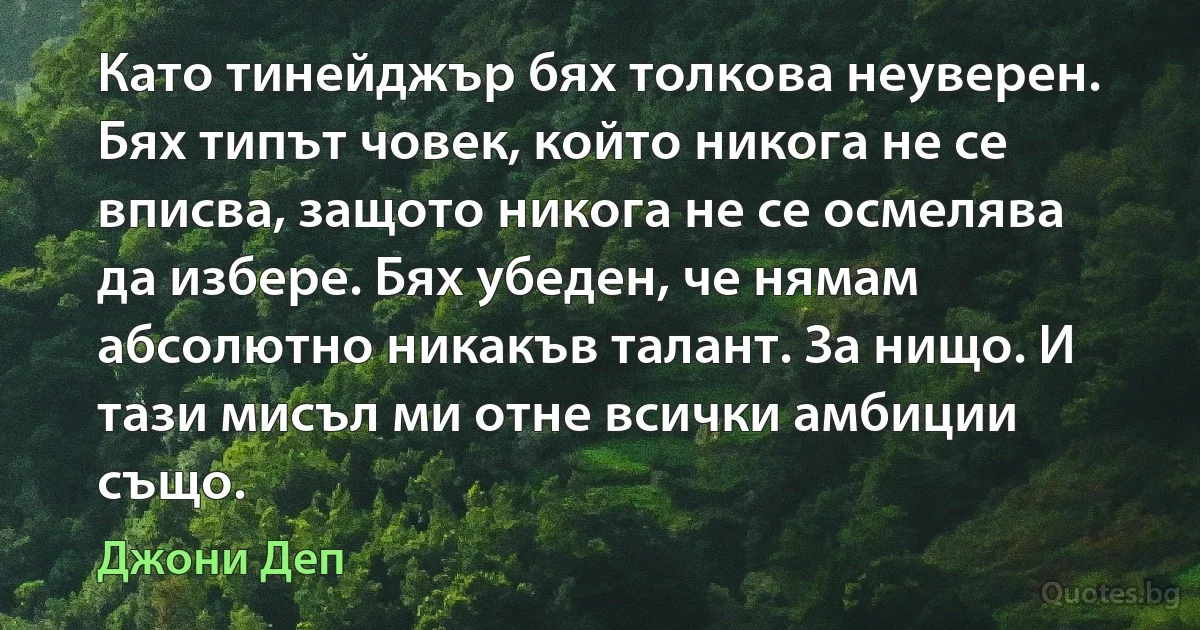 Като тинейджър бях толкова неуверен. Бях типът човек, който никога не се вписва, защото никога не се осмелява да избере. Бях убеден, че нямам абсолютно никакъв талант. За нищо. И тази мисъл ми отне всички амбиции също. (Джони Деп)