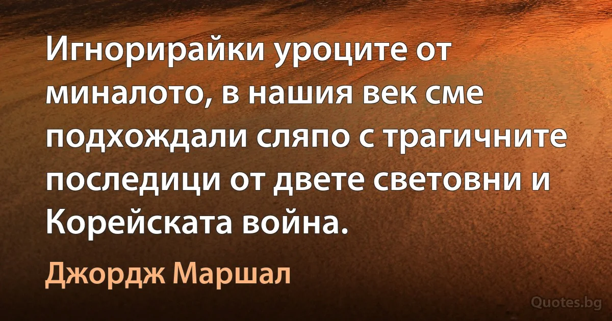 Игнорирайки уроците от миналото, в нашия век сме подхождали сляпо с трагичните последици от двете световни и Корейската война. (Джордж Маршал)