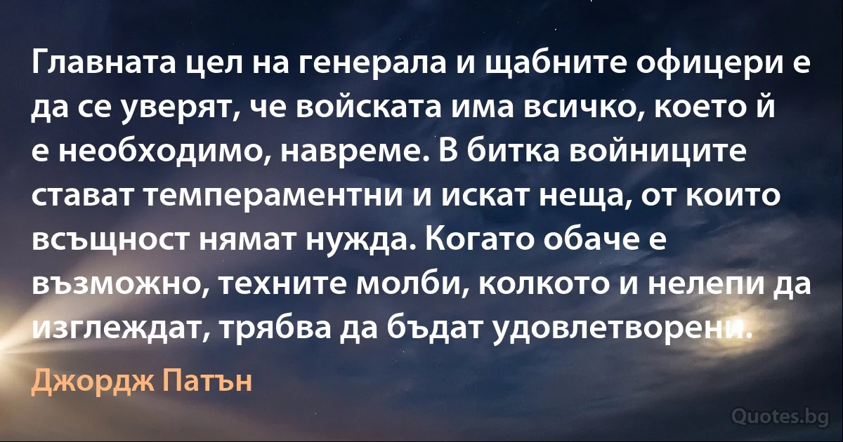 Главната цел на генерала и щабните офицери е да се уверят, че войската има всичко, което й е необходимо, навреме. В битка войниците стават темпераментни и искат неща, от които всъщност нямат нужда. Когато обаче е възможно, техните молби, колкото и нелепи да изглеждат, трябва да бъдат удовлетворени. (Джордж Патън)