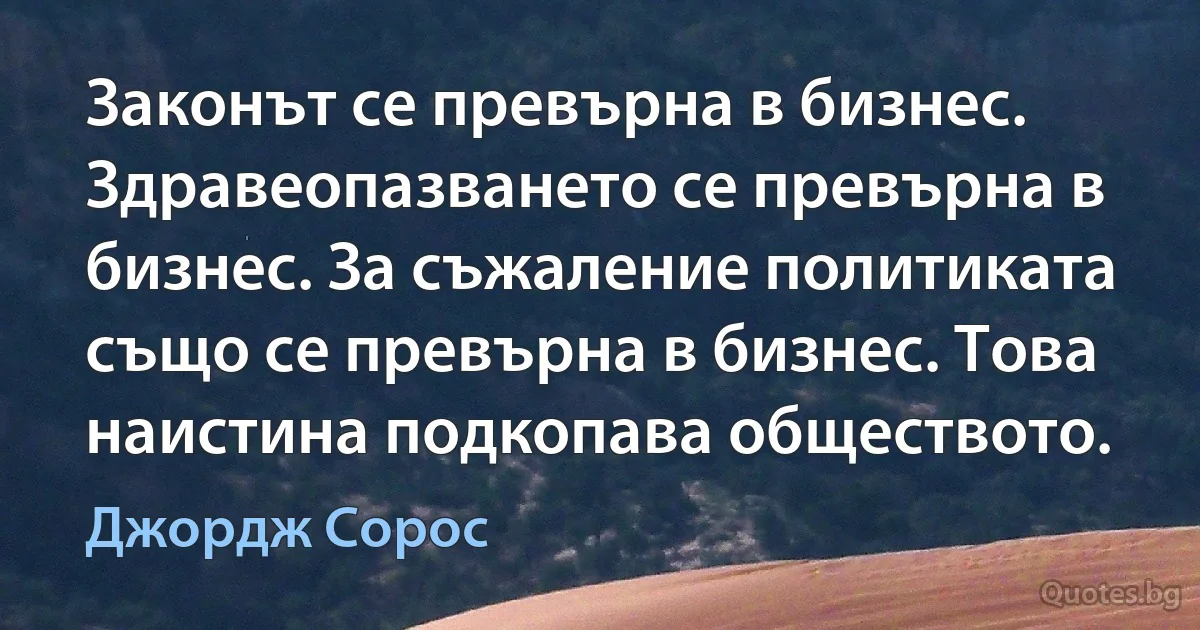 Законът се превърна в бизнес. Здравеопазването се превърна в бизнес. За съжаление политиката също се превърна в бизнес. Това наистина подкопава обществото. (Джордж Сорос)