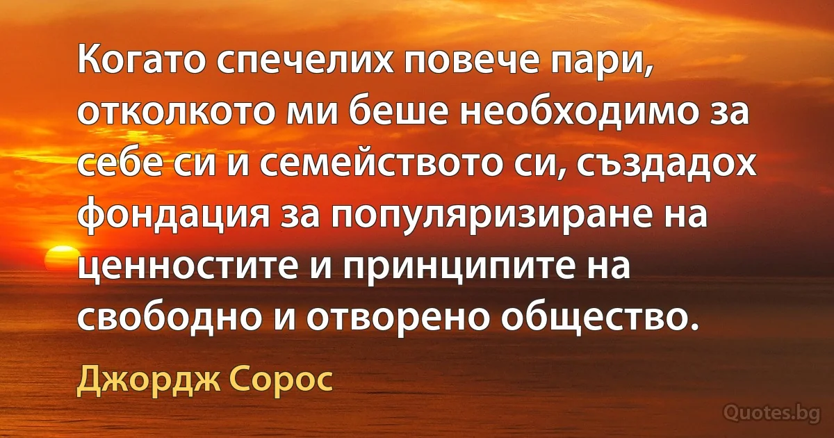 Когато спечелих повече пари, отколкото ми беше необходимо за себе си и семейството си, създадох фондация за популяризиране на ценностите и принципите на свободно и отворено общество. (Джордж Сорос)