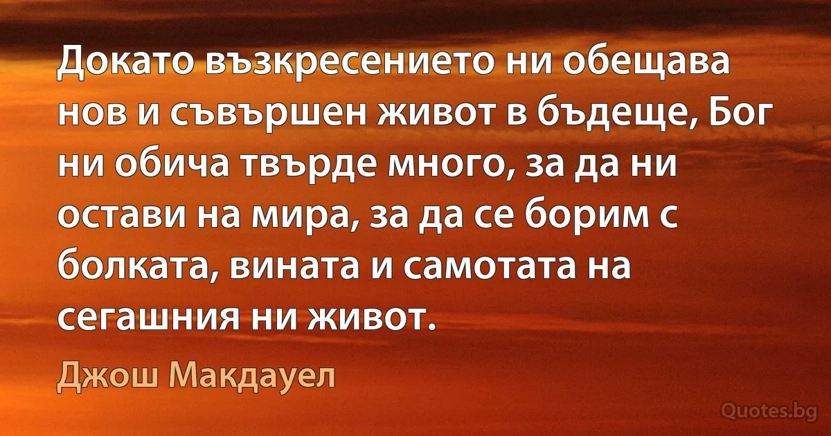 Докато възкресението ни обещава нов и съвършен живот в бъдеще, Бог ни обича твърде много, за да ни остави на мира, за да се борим с болката, вината и самотата на сегашния ни живот. (Джош Макдауел)