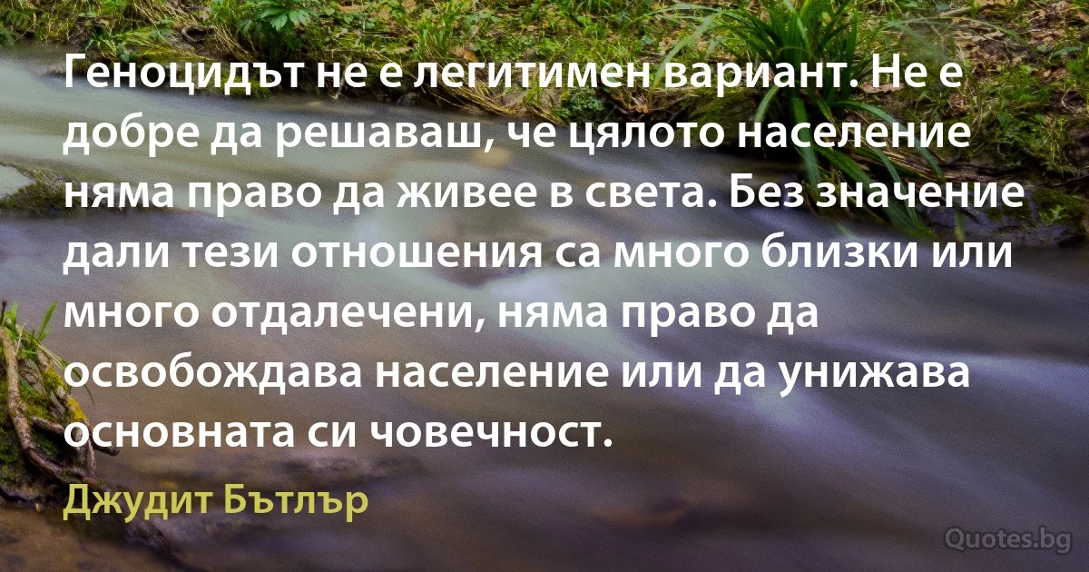 Геноцидът не е легитимен вариант. Не е добре да решаваш, че цялото население няма право да живее в света. Без значение дали тези отношения са много близки или много отдалечени, няма право да освобождава население или да унижава основната си човечност. (Джудит Бътлър)