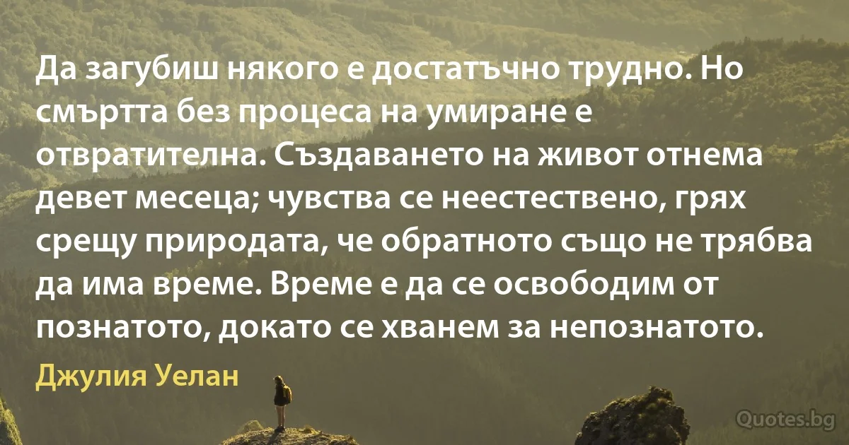 Да загубиш някого е достатъчно трудно. Но смъртта без процеса на умиране е отвратителна. Създаването на живот отнема девет месеца; чувства се неестествено, грях срещу природата, че обратното също не трябва да има време. Време е да се освободим от познатото, докато се хванем за непознатото. (Джулия Уелан)