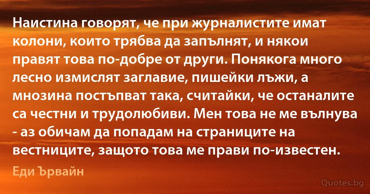 Наистина говорят, че при журналистите имат колони, които трябва да запълнят, и някои правят това по-добре от други. Понякога много лесно измислят заглавие, пишейки лъжи, а мнозина постъпват така, считайки, че останалите са честни и трудолюбиви. Мен това не ме вълнува - аз обичам да попадам на страниците на вестниците, защото това ме прави по-известен. (Еди Ървайн)