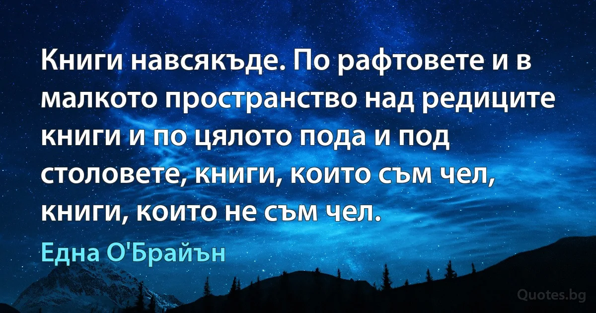 Книги навсякъде. По рафтовете и в малкото пространство над редиците книги и по цялото пода и под столовете, книги, които съм чел, книги, които не съм чел. (Една О'Брайън)