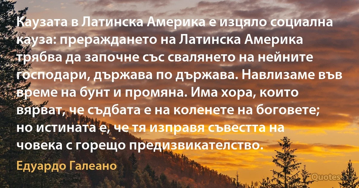 Каузата в Латинска Америка е изцяло социална кауза: прераждането на Латинска Америка трябва да започне със свалянето на нейните господари, държава по държава. Навлизаме във време на бунт и промяна. Има хора, които вярват, че съдбата е на коленете на боговете; но истината е, че тя изправя съвестта на човека с горещо предизвикателство. (Едуардо Галеано)