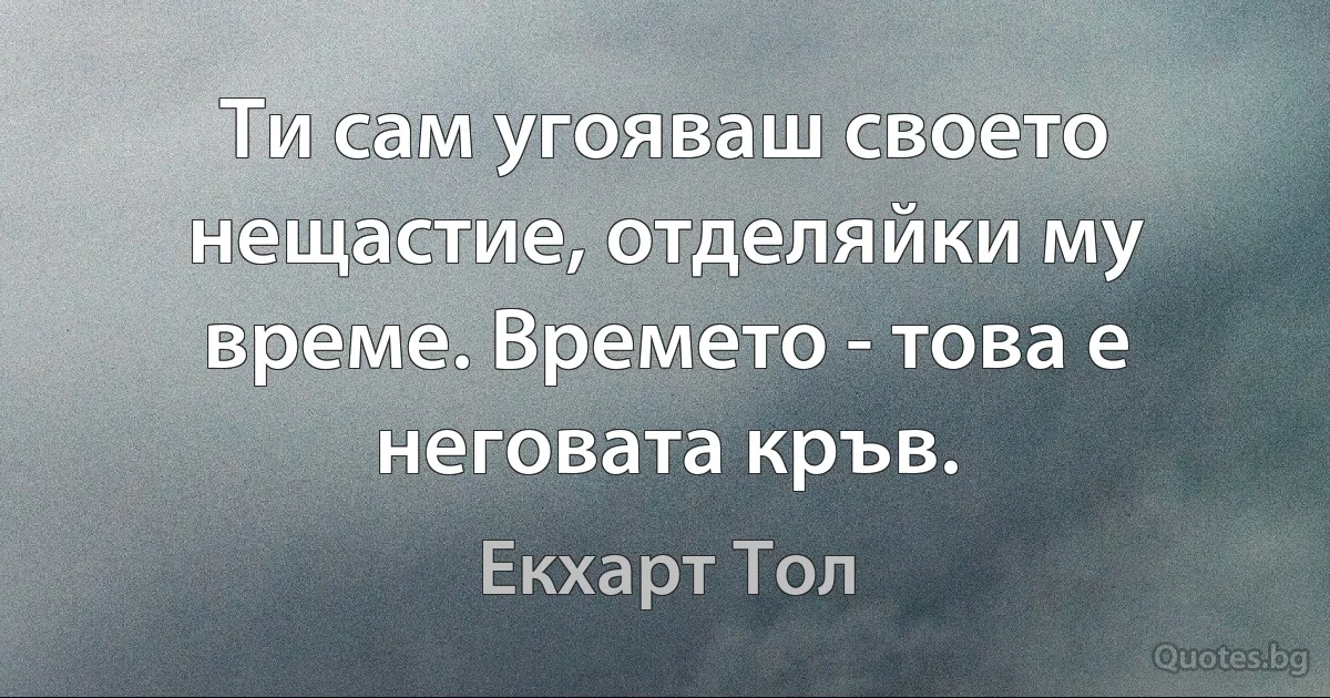 Ти сам угояваш своето нещастие, отделяйки му време. Времето - това е неговата кръв. (Екхарт Тол)