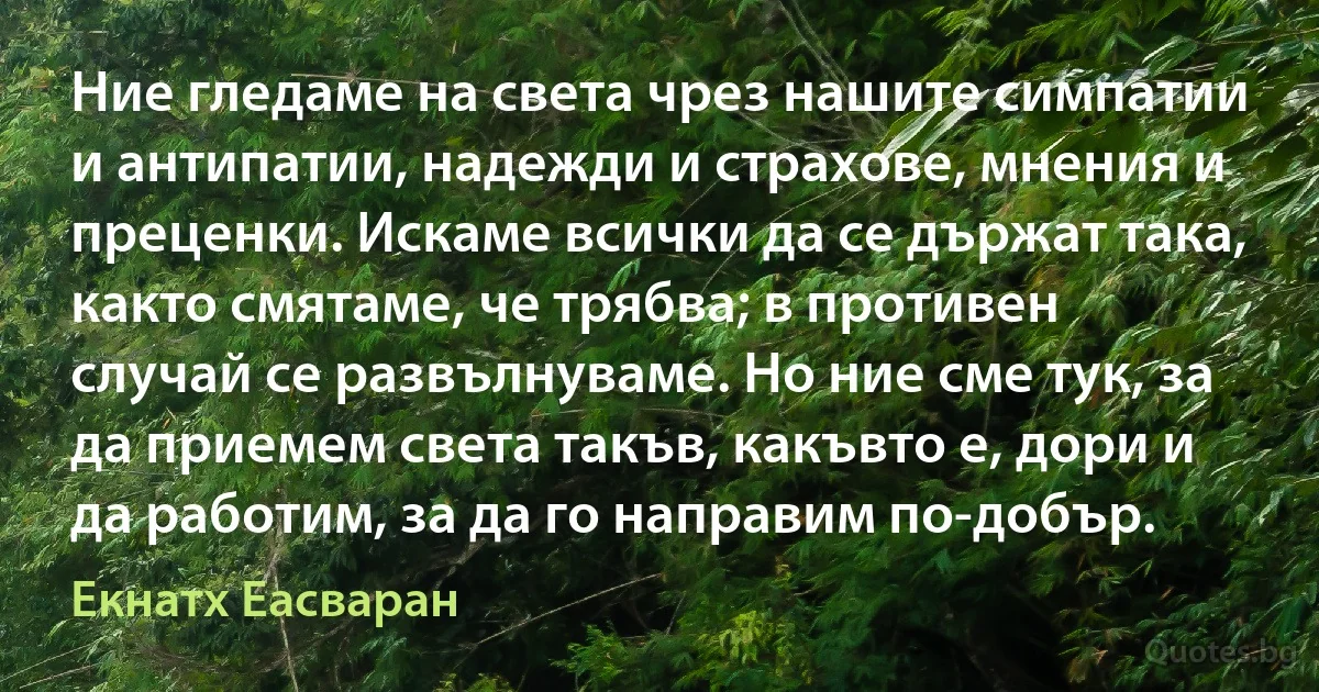 Ние гледаме на света чрез нашите симпатии и антипатии, надежди и страхове, мнения и преценки. Искаме всички да се държат така, както смятаме, че трябва; в противен случай се развълнуваме. Но ние сме тук, за да приемем света такъв, какъвто е, дори и да работим, за да го направим по-добър. (Екнатх Еасваран)