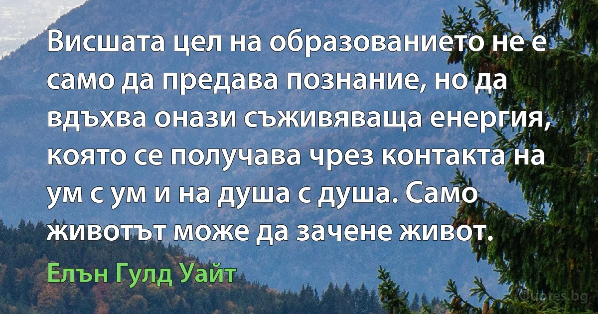 Висшата цел на образованието не е само да предава познание, но да вдъхва онази съживяваща енергия, която се получава чрез контакта на ум с ум и на душа с душа. Само животът може да зачене живот. (Елън Гулд Уайт)