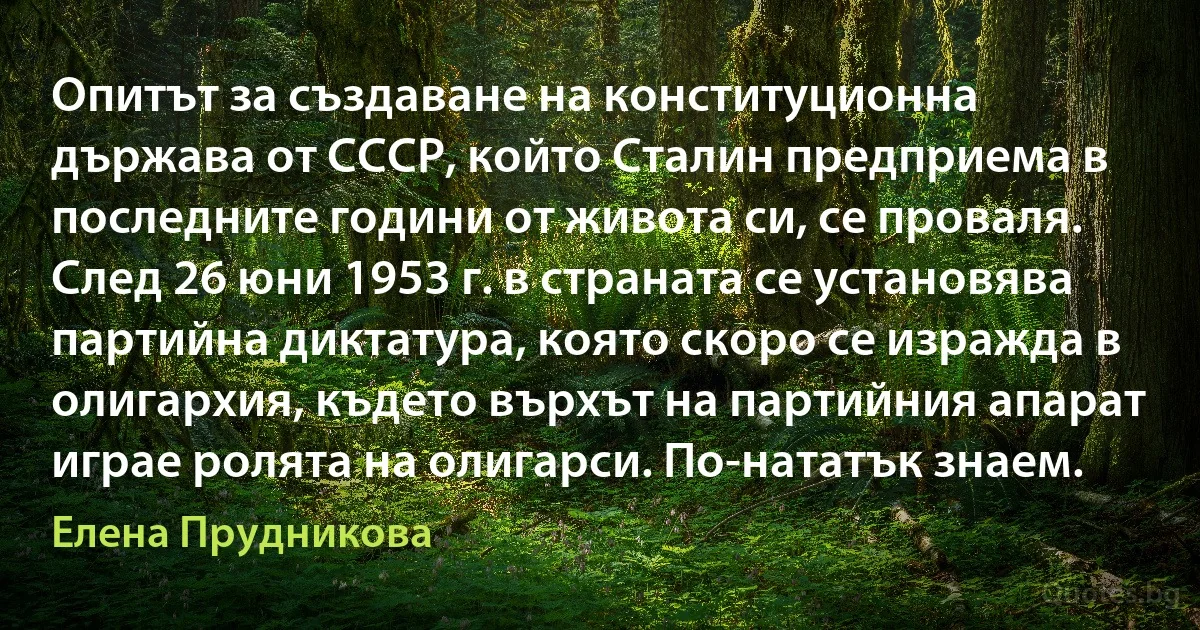 Опитът за създаване на конституционна държава от СССР, който Сталин предприема в последните години от живота си, се проваля. След 26 юни 1953 г. в страната се установява партийна диктатура, която скоро се изражда в олигархия, където върхът на партийния апарат играе ролята на олигарси. По-нататък знаем. (Елена Прудникова)