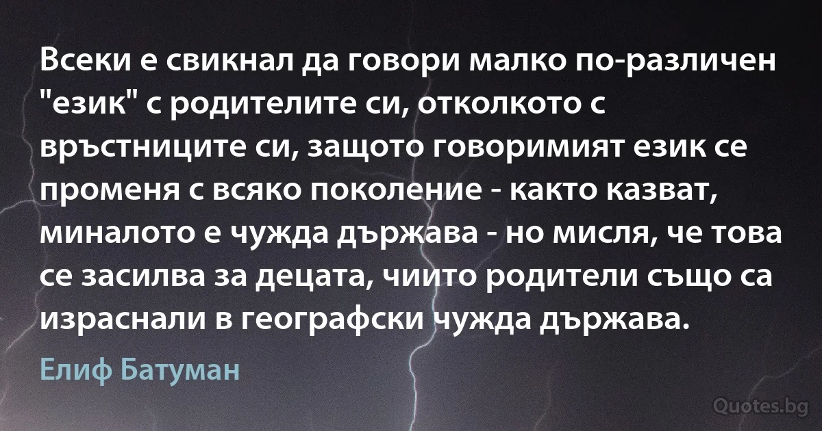 Всеки е свикнал да говори малко по-различен "език" с родителите си, отколкото с връстниците си, защото говоримият език се променя с всяко поколение - както казват, миналото е чужда държава - но мисля, че това се засилва за децата, чиито родители също са израснали в географски чужда държава. (Елиф Батуман)