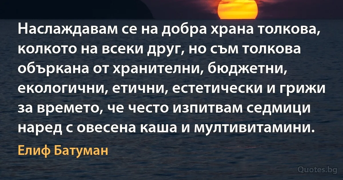 Наслаждавам се на добра храна толкова, колкото на всеки друг, но съм толкова объркана от хранителни, бюджетни, екологични, етични, естетически и грижи за времето, че често изпитвам седмици наред с овесена каша и мултивитамини. (Елиф Батуман)