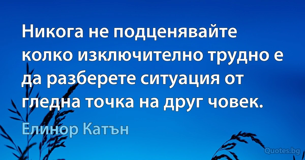 Никога не подценявайте колко изключително трудно е да разберете ситуация от гледна точка на друг човек. (Елинор Катън)