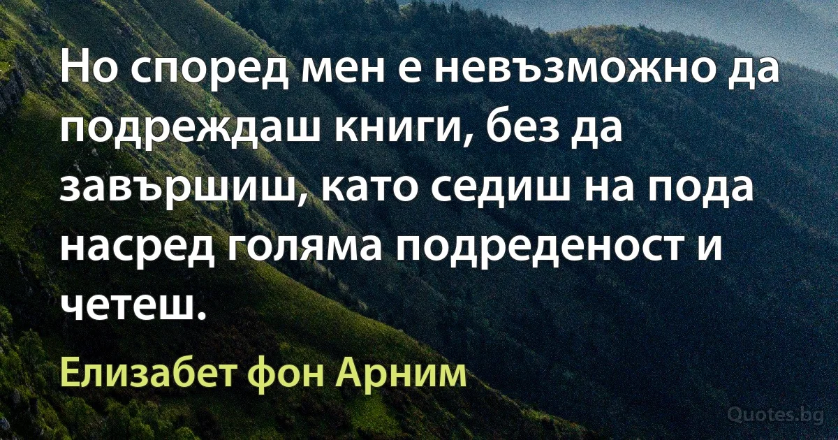 Но според мен е невъзможно да подреждаш книги, без да завършиш, като седиш на пода насред голяма подреденост и четеш. (Елизабет фон Арним)