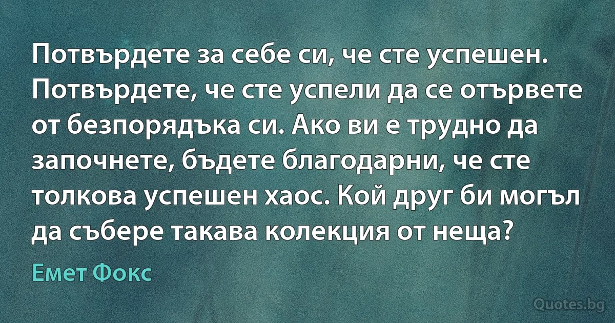 Потвърдете за себе си, че сте успешен. Потвърдете, че сте успели да се отървете от безпорядъка си. Ако ви е трудно да започнете, бъдете благодарни, че сте толкова успешен хаос. Кой друг би могъл да събере такава колекция от неща? (Емет Фокс)