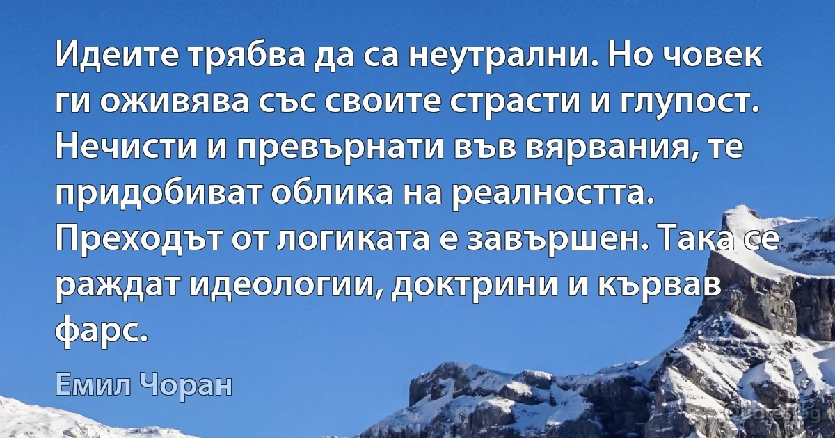 Идеите трябва да са неутрални. Но човек ги оживява със своите страсти и глупост. Нечисти и превърнати във вярвания, те придобиват облика на реалността. Преходът от логиката е завършен. Така се раждат идеологии, доктрини и кървав фарс. (Емил Чоран)