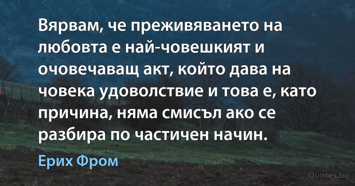 Вярвам, че преживяването на любовта е най-човешкият и очовечаващ акт, който дава на човека удоволствие и това е, като причина, няма смисъл ако се разбира по частичен начин. (Ерих Фром)