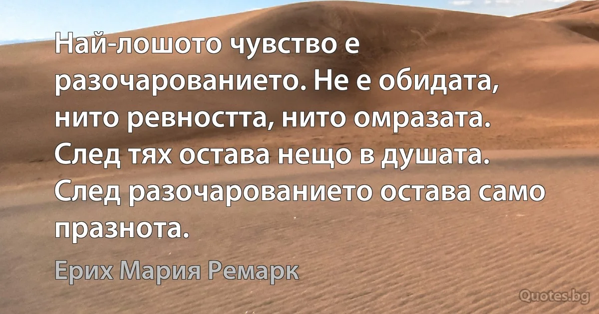 Най-лошото чувство е разочарованието. Не е обидата, нито ревността, нито омразата. След тях остава нещо в душата. След разочарованието остава само празнота. (Ерих Мария Ремарк)