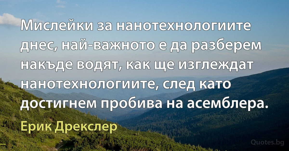 Мислейки за нанотехнологиите днес, най-важното е да разберем накъде водят, как ще изглеждат нанотехнологиите, след като достигнем пробива на асемблера. (Ерик Дрекслер)