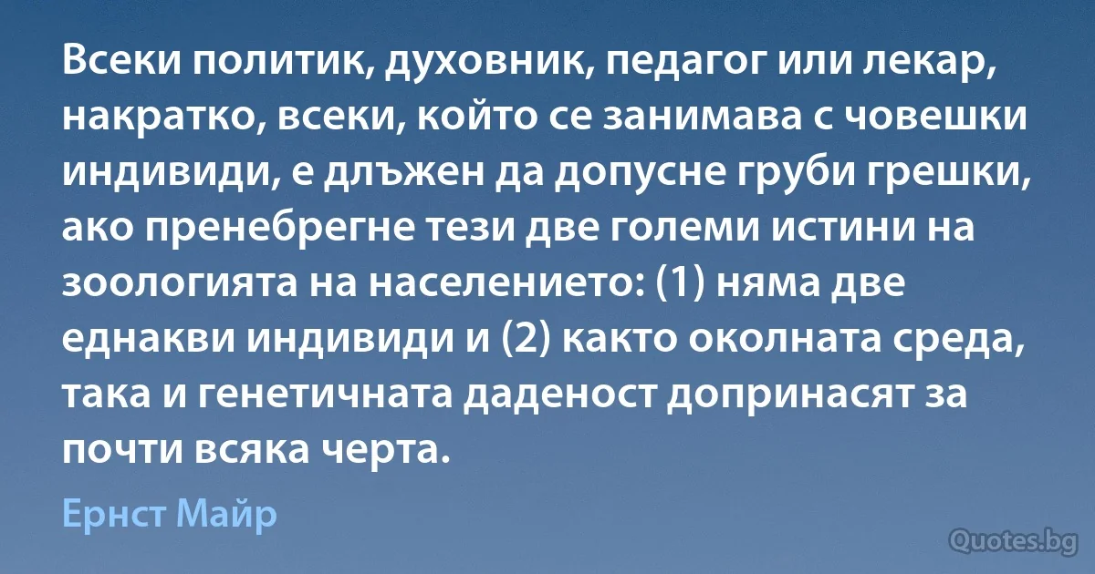 Всеки политик, духовник, педагог или лекар, накратко, всеки, който се занимава с човешки индивиди, е длъжен да допусне груби грешки, ако пренебрегне тези две големи истини на зоологията на населението: (1) няма две еднакви индивиди и (2) както околната среда, така и генетичната даденост допринасят за почти всяка черта. (Ернст Майр)