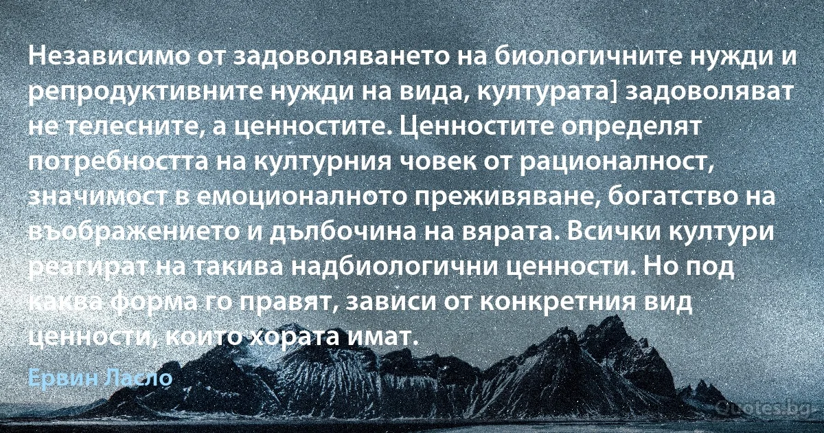 Независимо от задоволяването на биологичните нужди и репродуктивните нужди на вида, културата] задоволяват не телесните, а ценностите. Ценностите определят потребността на културния човек от рационалност, значимост в емоционалното преживяване, богатство на въображението и дълбочина на вярата. Всички култури реагират на такива надбиологични ценности. Но под каква форма го правят, зависи от конкретния вид ценности, които хората имат. (Ервин Ласло)