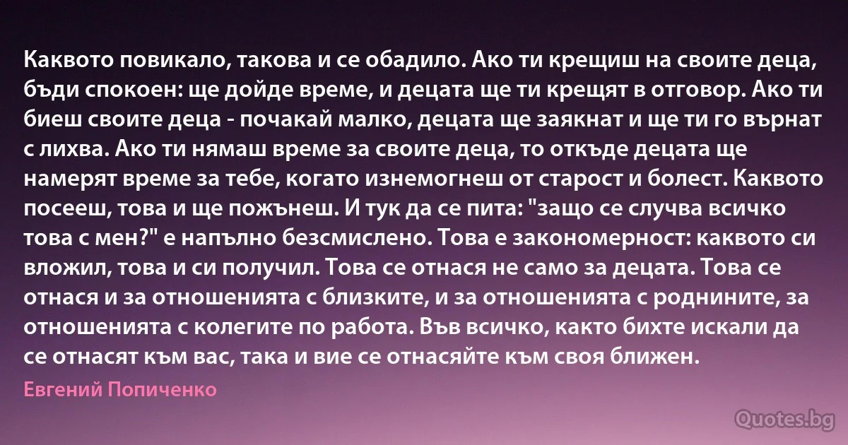 Каквото повикало, такова и се обадило. Ако ти крещиш на своите деца, бъди спокоен: ще дойде време, и децата ще ти крещят в отговор. Ако ти биеш своите деца - почакай малко, децата ще заякнат и ще ти го върнат с лихва. Ако ти нямаш време за своите деца, то откъде децата ще намерят време за тебе, когато изнемогнеш от старост и болест. Каквото посееш, това и ще пожънеш. И тук да се пита: "защо се случва всичко това с мен?" е напълно безсмислено. Това е закономерност: каквото си вложил, това и си получил. Това се отнася не само за децата. Това се отнася и за отношенията с близките, и за отношенията с роднините, за отношенията с колегите по работа. Във всичко, както бихте искали да се отнасят към вас, така и вие се отнасяйте към своя ближен. (Евгений Попиченко)