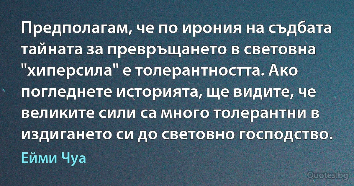 Предполагам, че по ирония на съдбата тайната за превръщането в световна "хиперсила" е толерантността. Ако погледнете историята, ще видите, че великите сили са много толерантни в издигането си до световно господство. (Ейми Чуа)