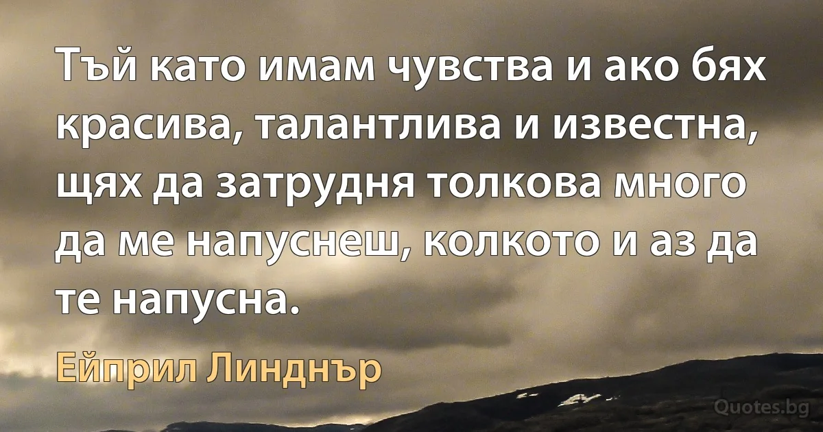 Тъй като имам чувства и ако бях красива, талантлива и известна, щях да затрудня толкова много да ме напуснеш, колкото и аз да те напусна. (Ейприл Линднър)