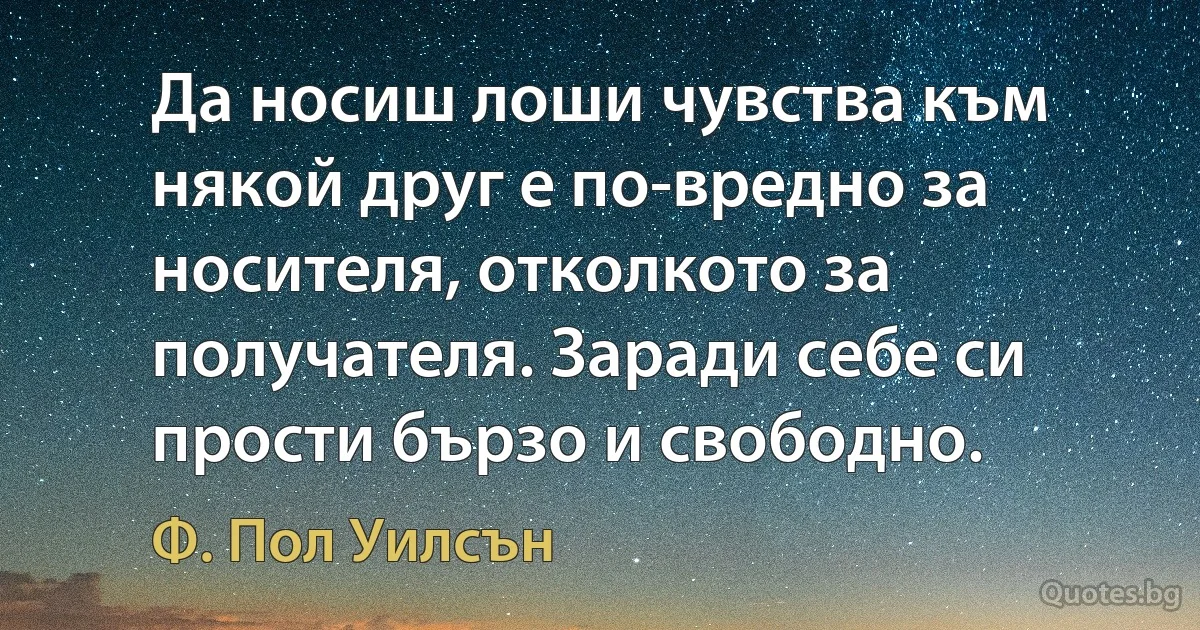 Да носиш лоши чувства към някой друг е по-вредно за носителя, отколкото за получателя. Заради себе си прости бързо и свободно. (Ф. Пол Уилсън)