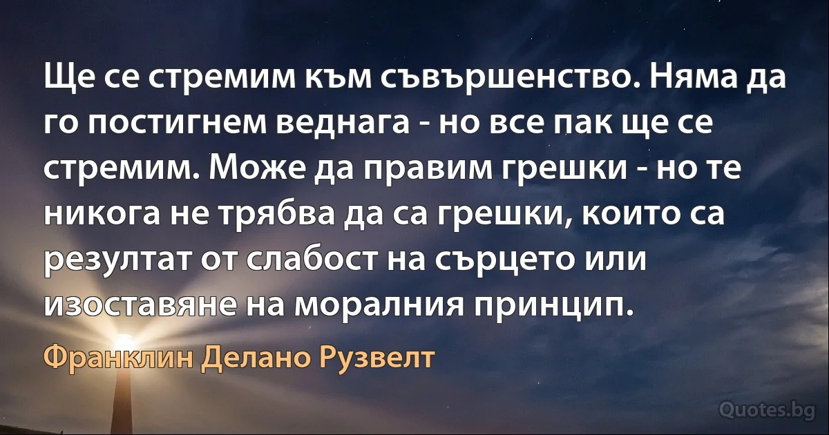 Ще се стремим към съвършенство. Няма да го постигнем веднага - но все пак ще се стремим. Може да правим грешки - но те никога не трябва да са грешки, които са резултат от слабост на сърцето или изоставяне на моралния принцип. (Франклин Делано Рузвелт)