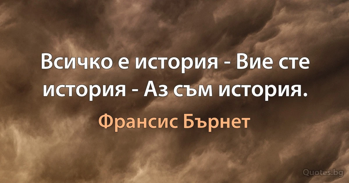 Всичко е история - Вие сте история - Аз съм история. (Франсис Бърнет)