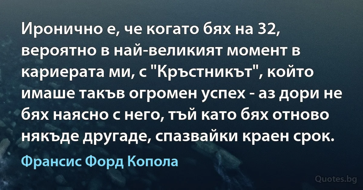 Иронично е, че когато бях на 32, вероятно в най-великият момент в кариерата ми, с "Кръстникът", който имаше такъв огромен успех - аз дори не бях наясно с него, тъй като бях отново някъде другаде, спазвайки краен срок. (Франсис Форд Копола)