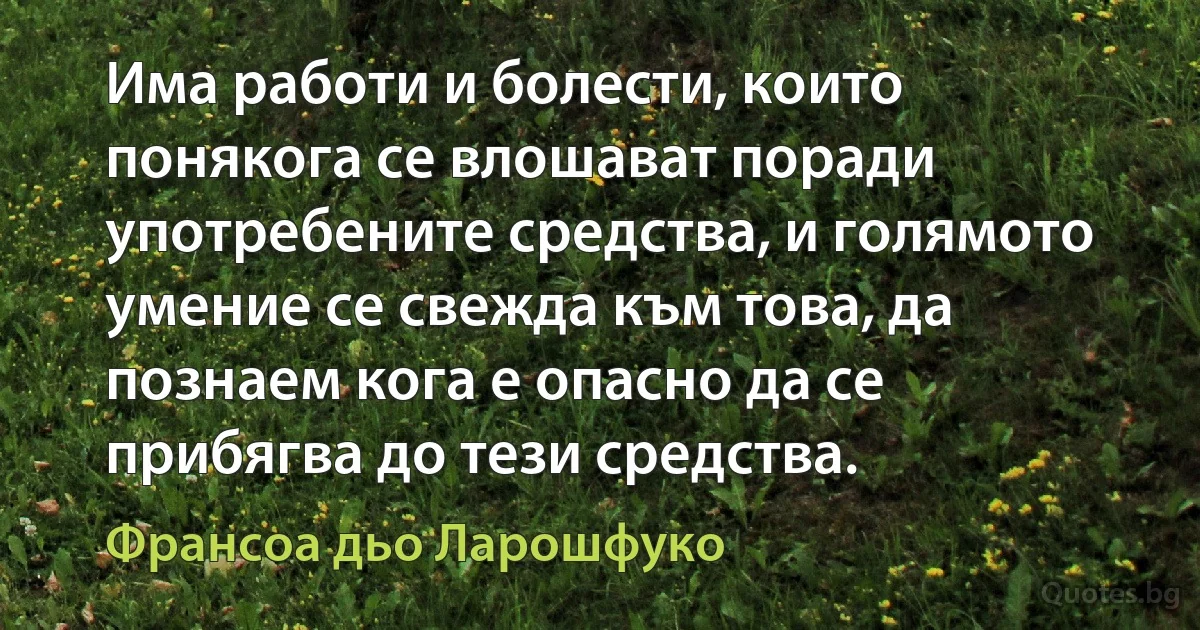 Има работи и болести, които понякога се влошават поради употребените средства, и голямото умение се свежда към това, да познаем кога е опасно да се прибягва до тези средства. (Франсоа дьо Ларошфуко)