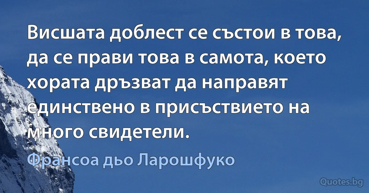 Висшата доблест се състои в това, да се прави това в самота, което хората дръзват да направят единствено в присъствието на много свидетели. (Франсоа дьо Ларошфуко)