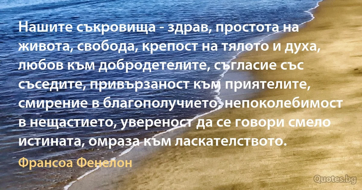 Нашите съкровища - здрав, простота на живота, свобода, крепост на тялото и духа, любов към добродетелите, съгласие със съседите, привързаност към приятелите, смирение в благополучието, непоколебимост в нещастието, увереност да се говори смело истината, омраза към ласкателството. (Франсоа Фенелон)