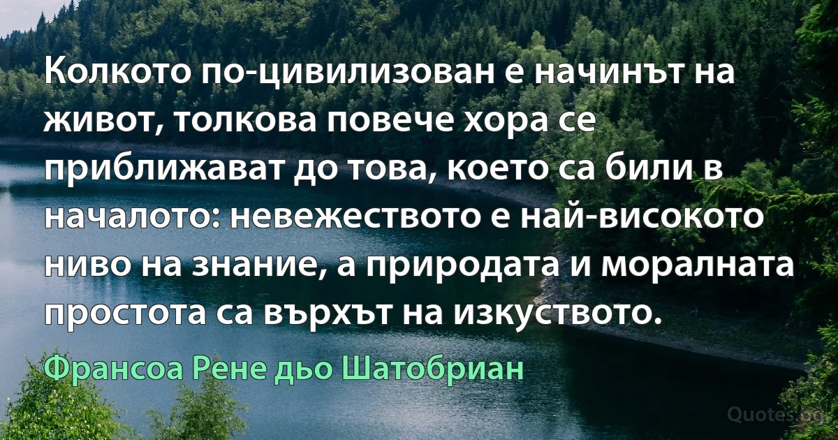 Колкото по-цивилизован е начинът на живот, толкова повече хора се приближават до това, което са били в началото: невежеството е най-високото ниво на знание, а природата и моралната простота са върхът на изкуството. (Франсоа Рене дьо Шатобриан)