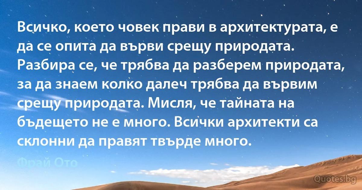 Всичко, което човек прави в архитектурата, е да се опита да върви срещу природата. Разбира се, че трябва да разберем природата, за да знаем колко далеч трябва да вървим срещу природата. Мисля, че тайната на бъдещето не е много. Всички архитекти са склонни да правят твърде много. (Фрай Ото)