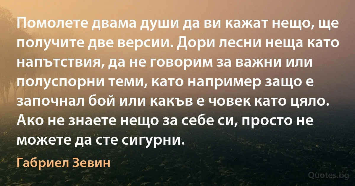 Помолете двама души да ви кажат нещо, ще получите две версии. Дори лесни неща като напътствия, да не говорим за важни или полуспорни теми, като например защо е започнал бой или какъв е човек като цяло. Ако не знаете нещо за себе си, просто не можете да сте сигурни. (Габриел Зевин)