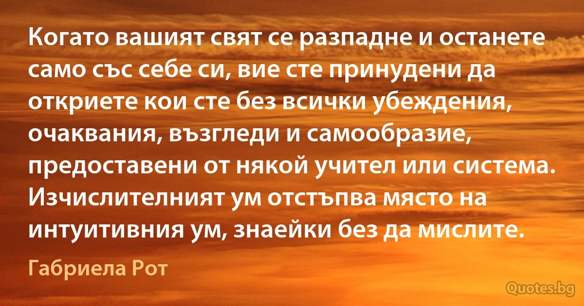 Когато вашият свят се разпадне и останете само със себе си, вие сте принудени да откриете кои сте без всички убеждения, очаквания, възгледи и самообразие, предоставени от някой учител или система. Изчислителният ум отстъпва място на интуитивния ум, знаейки без да мислите. (Габриела Рот)