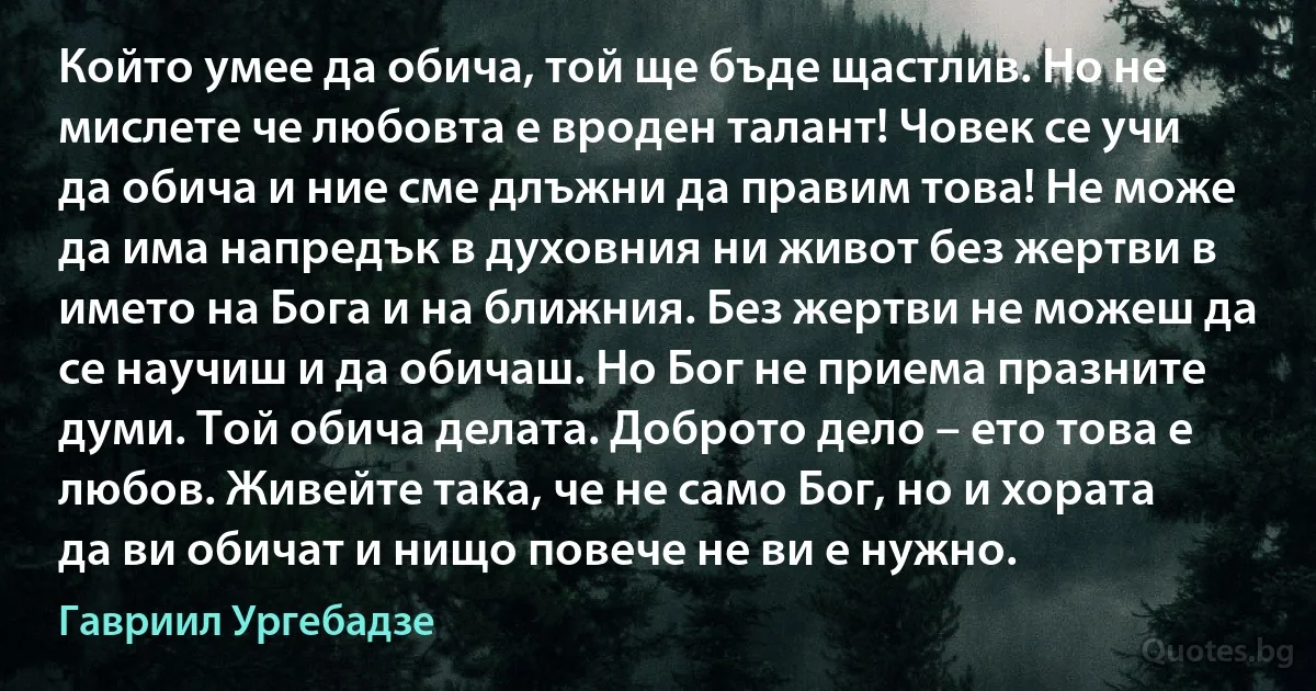 Който умее да обича, той ще бъде щастлив. Но не мислете че любовта е вроден талант! Човек се учи да обича и ние сме длъжни да правим това! Не може да има напредък в духовния ни живот без жертви в името на Бога и на ближния. Без жертви не можеш да се научиш и да обичаш. Но Бог не приема празните думи. Той обича делата. Доброто дело – ето това е любов. Живейте така, че не само Бог, но и хората да ви обичат и нищо повече не ви е нужно. (Гавриил Ургебадзе)