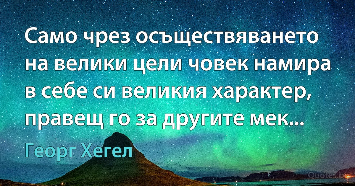 Само чрез осъществяването на велики цели човек намира в себе си великия характер, правещ го за другите мек... (Георг Хегел)