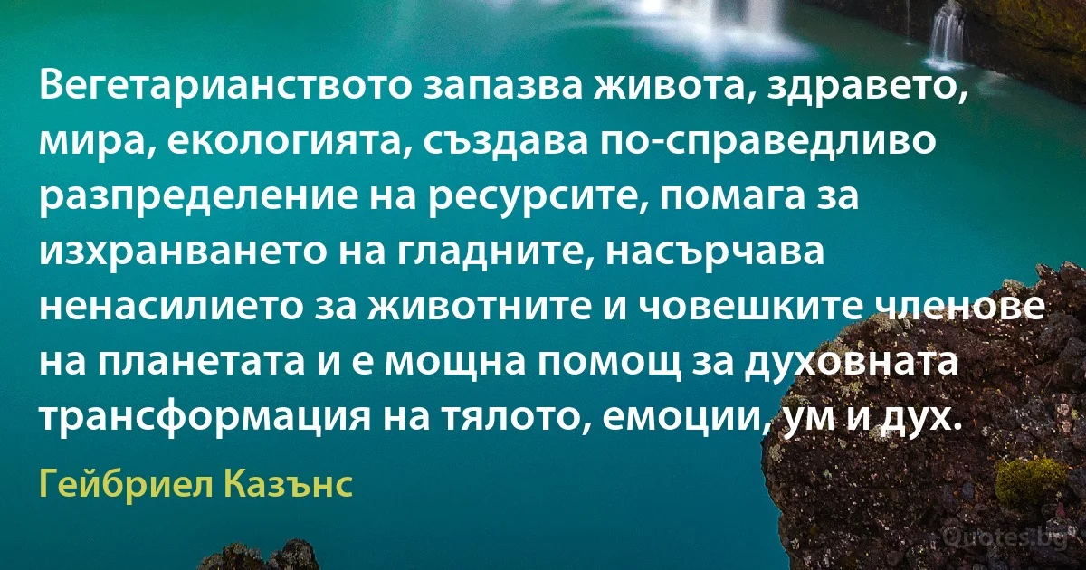 Вегетарианството запазва живота, здравето, мира, екологията, създава по-справедливо разпределение на ресурсите, помага за изхранването на гладните, насърчава ненасилието за животните и човешките членове на планетата и е мощна помощ за духовната трансформация на тялото, емоции, ум и дух. (Гейбриел Казънс)