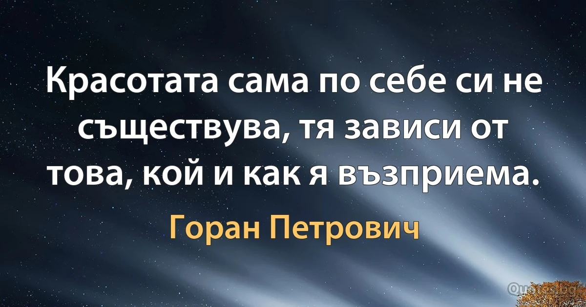 Красотата сама по себе си не съществува, тя зависи от това, кой и как я възприема. (Горан Петрович)