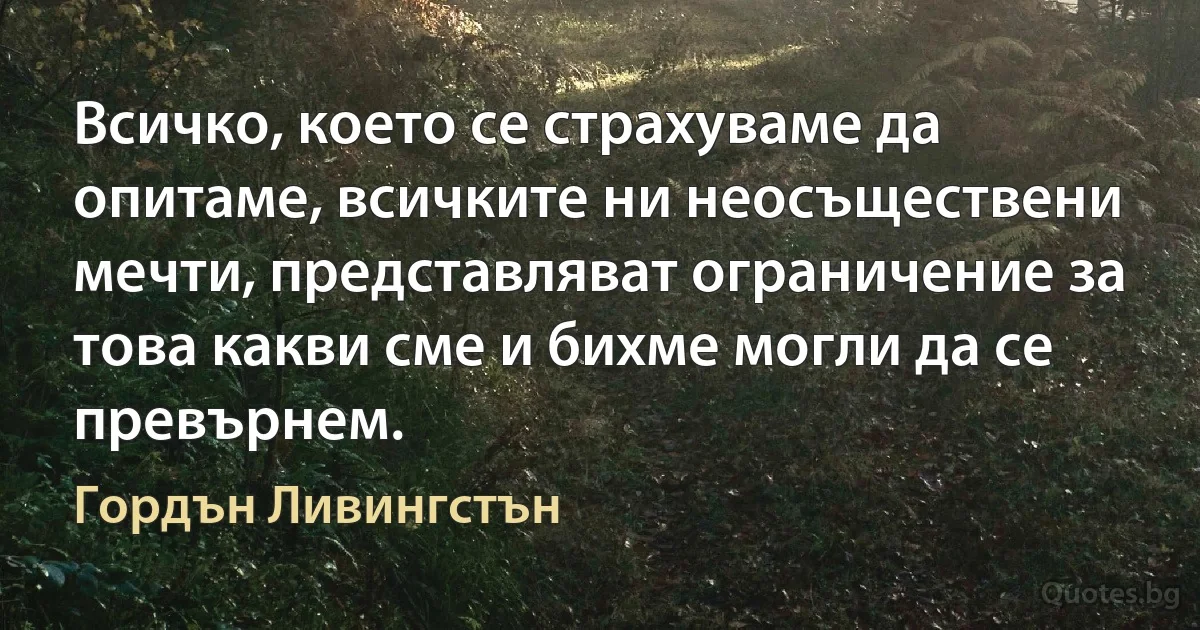 Всичко, което се страхуваме да опитаме, всичките ни неосъществени мечти, представляват ограничение за това какви сме и бихме могли да се превърнем. (Гордън Ливингстън)